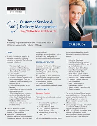 360 
Customer Service & 
Delivery Management 
Using WebMethods for BPM & EAI 
Client: 
A recently acquired subsidiary that serves as the Retail & 
Office services arm of a Fortune 100 Corp. 
CASE STUDY 
new system and should gradually 
flow to all downstream enterprise 
systems: 
Enterprise Databases 
Mainframe Enterprise account 
generation system (shared b/w all 
op-cos/subsidiaries) 
Enterprise Duns & Bradstreet 
hierarchy matching system 
ERP (People Soft - AR) 
Point of Sale system used in 
stores (National customer DB) 
Vendor’s Card Order Fulfillment 
Customer Taxation database 
(Tax-exemptions) 
Retek - Item and price 
management system 
System for sales commissioning 
Data warehouse 
The new system should send account 
request attributes to a Enterprise-level 
account generation system. On 
acknowledgement of which, it 
should create the account on the 
subsidiary side 
Define, design, develop & implement 
an upstream BPM solution that 
supports enterprise initiatives 
Build EAI capability around the BPM 
solution to push newly issued 
accounts to all downstream systems 
within the op-co & the enterprise 
GOAL 
To unify the customer base for all 
operating companies within the 
enterprise in support of the following 
corporate initiatives: 
Provide a single view of 
customers within and across 
operating companies (op-cos) 
and functional channels 
Grow revenue 
Minimize operating cost 
Establish customer segmentation 
programs to support Sales and 
Marketing efforts expanding over 
different op-cos 
Optimize management of the 
business 
Focus efforts on highest potential 
customer segments 
Differentiate between customer 
attrition and product declines 
More clearly identify individual 
impacts of Sales, Marketing, 
Product and Operations 
initiatives on sales, revenue and 
the bottom line 
Serve as the foundation for 
transitioning to a Single Account 
solution for the Enterprise 
Implement a comprehensive, 
systematic means to uniquely identify 
customers at both the Enterprise and 
Company level 
Implement a centralized back office 
and call center application for 
account creation and maintenance 
EXISTING PROCESS 
Invoiced, Non-Invoiced & Corporate 
discount accounts were created in 
ERP (People Soft - AR) at the 
subsidiary side & then manually 
downstream 
No capability to share information 
with the parent enterprise existed 
Batch files were manually uploaded 
in downstream systems 
No Dashboard available 
Sales Commissioning had audit issues 
CHALLENGES 
Customer Creation 
Accounts can arrive through various 
channels: 
Ecommerce Web portals of 
Enterprise or Op-co 
Mail/Fax/Email/1-800 
Lead Generation application 
(Corp. Account Exec) 
Batch loading by Sales rep & 
Field Ops 
All accounts should be created in the 
 