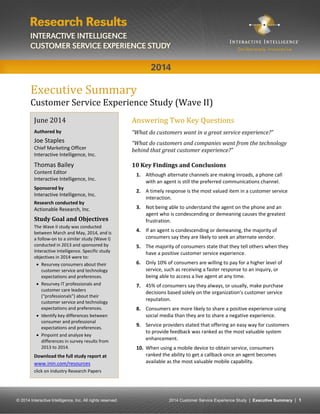 © 2014 Interactive Intelligence, Inc. All rights reserved. 2014 Customer Service Experience Study | Executive Summary | 1 
Executive Summary 
Customer Service Experience Study (Wave II) 
Answering Two Key Questions 
“What do customers want in a great service experience?” 
“What do customers and companies want from the technology behind that great customer experience?” 
10 Key Findings and Conclusions 
1. Although alternate channels are making inroads, a phone call with an agent is still the preferred communications channel. 
2. A timely response is the most valued item in a customer service interaction. 
3. Not being able to understand the agent on the phone and an agent who is condescending or demeaning causes the greatest frustration. 
4. If an agent is condescending or demeaning, the majority of consumers say they are likely to seek an alternate vendor. 
5. The majority of consumers state that they tell others when they have a positive customer service experience. 
6. Only 10% of consumers are willing to pay for a higher level of service, such as receiving a faster response to an inquiry, or being able to access a live agent at any time. 
7. 45% of consumers say they always, or usually, make purchase decisions based solely on the organization’s customer service reputation. 
8. Consumers are more likely to share a positive experience using social media than they are to share a negative experience. 
9. Service providers stated that offering an easy way for customers to provide feedback was ranked as the most valuable system enhancement. 
10. When using a mobile device to obtain service, consumers ranked the ability to get a callback once an agent becomes available as the most valuable mobile capability. 
June 2014 
Authored by 
Joe Staples 
Chief Marketing Officer 
Interactive Intelligence, Inc. 
Thomas Bailey 
Content Editor 
Interactive Intelligence, Inc. 
Sponsored by 
Interactive Intelligence, Inc. 
Research conducted by 
Actionable Research, Inc. 
Study Goal and Objectives 
The Wave II study was conducted between March and May, 2014, and is a follow-on to a similar study (Wave I) conducted in 2013 and sponsored by Interactive Intelligence. Specific study objectives in 2014 were to: 
 Resurvey consumers about their customer service and technology expectations and preferences. 
 Resurvey IT professionals and customer care leaders (“professionals”) about their customer service and technology expectations and preferences. 
 Identify key differences between consumer and professional expectations and preferences. 
 Pinpoint and analyze key differences in survey results from 2013 to 2014. 
Download the full study report at 
www.inin.com/resources click on Industry Research Papers 
The  