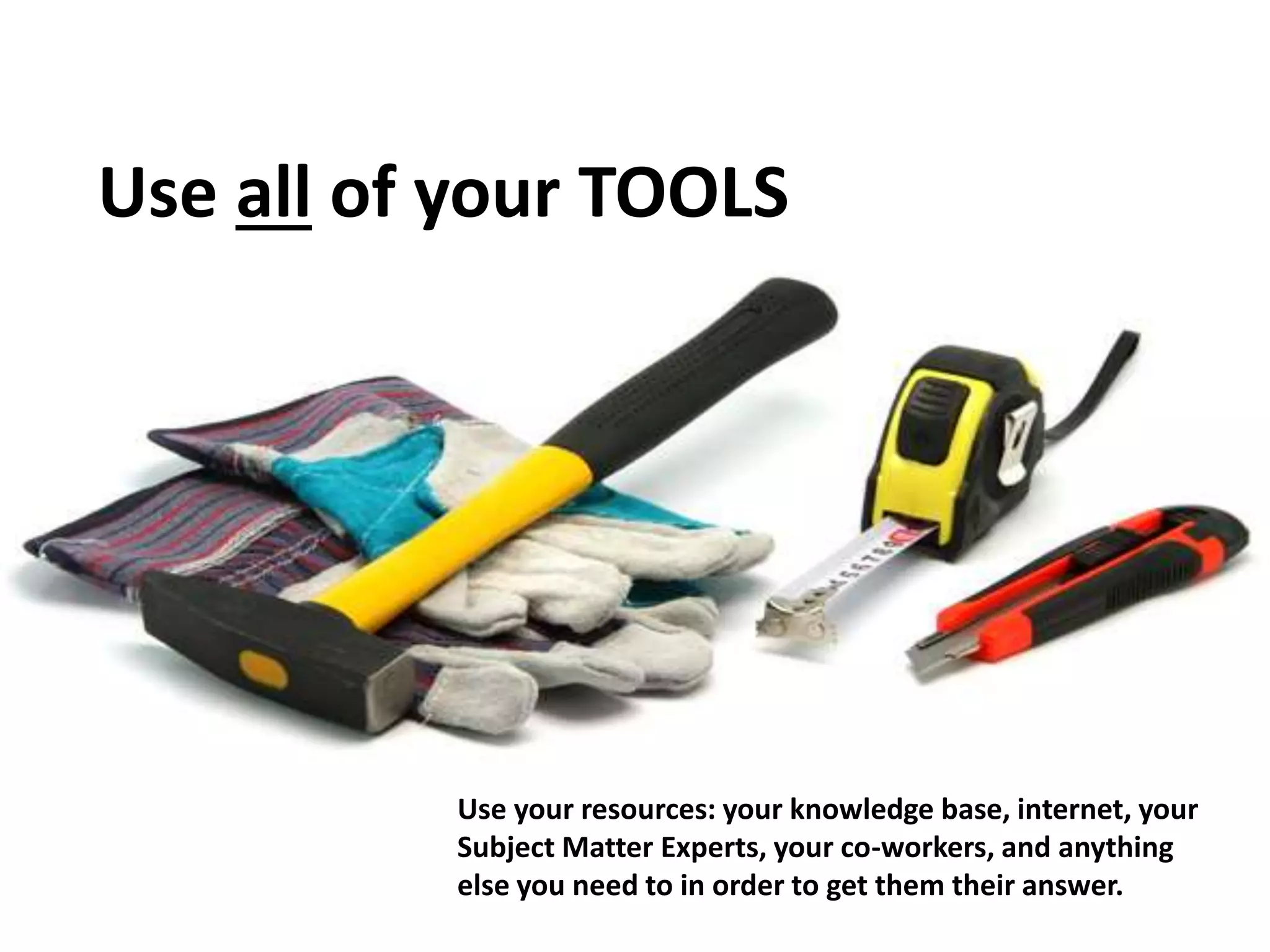 Use all of your TOOLS
Use your resources: your knowledge base, internet, your
Subject Matter Experts, your co-workers, and anything
else you need to in order to get them their answer.
 