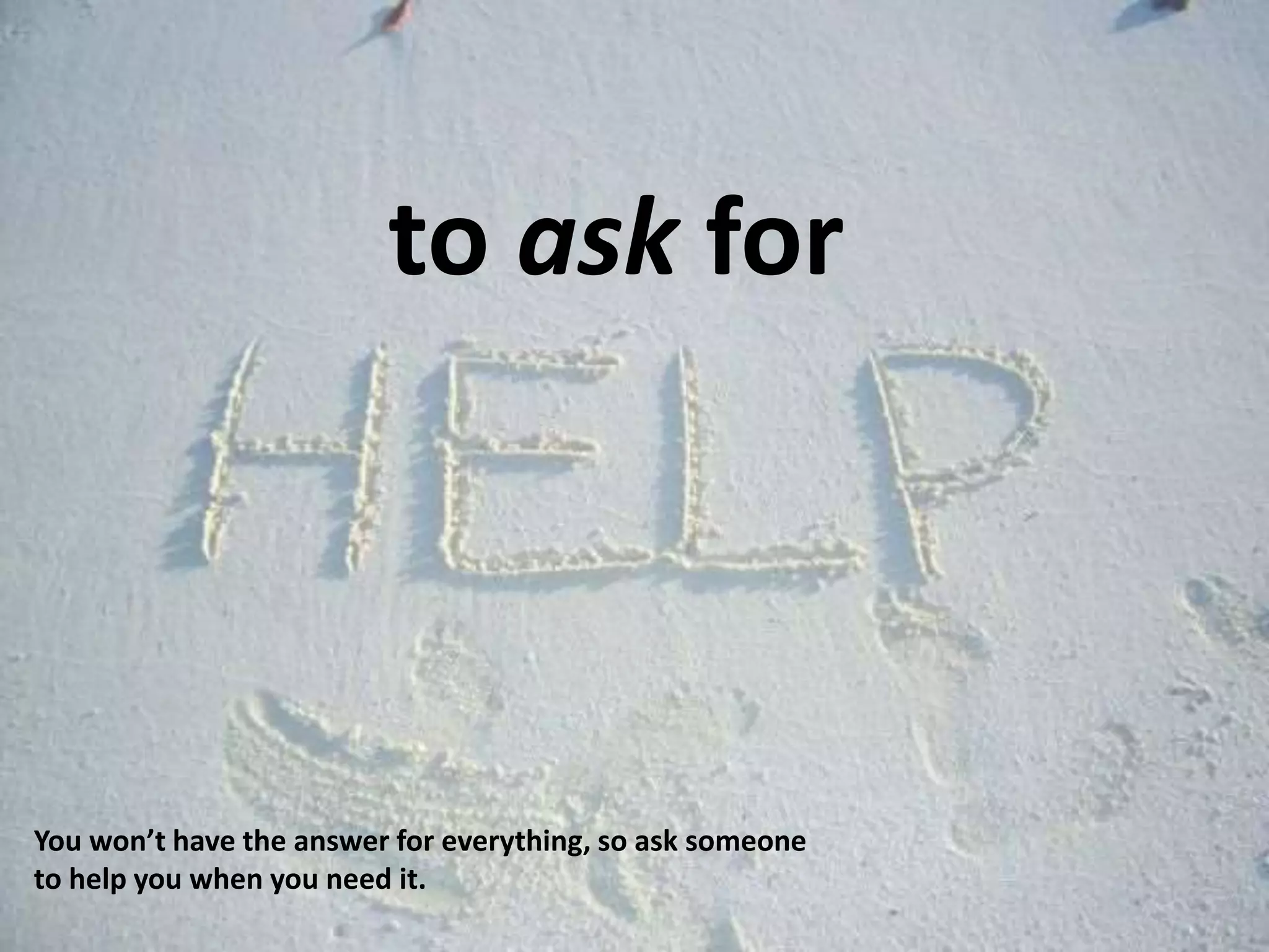 to ask for
You won’t have the answer for everything, so ask someone
to help you when you need it.
 