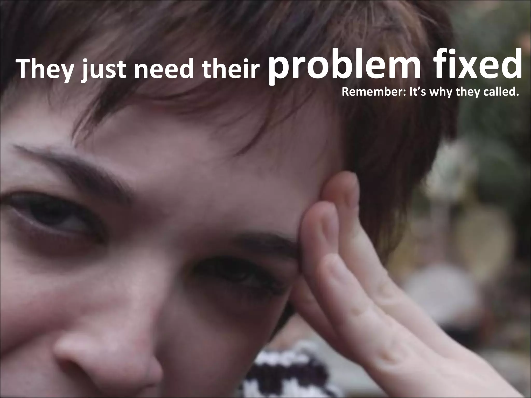 They just need their  problem fixed Remember: It’s why they called. 