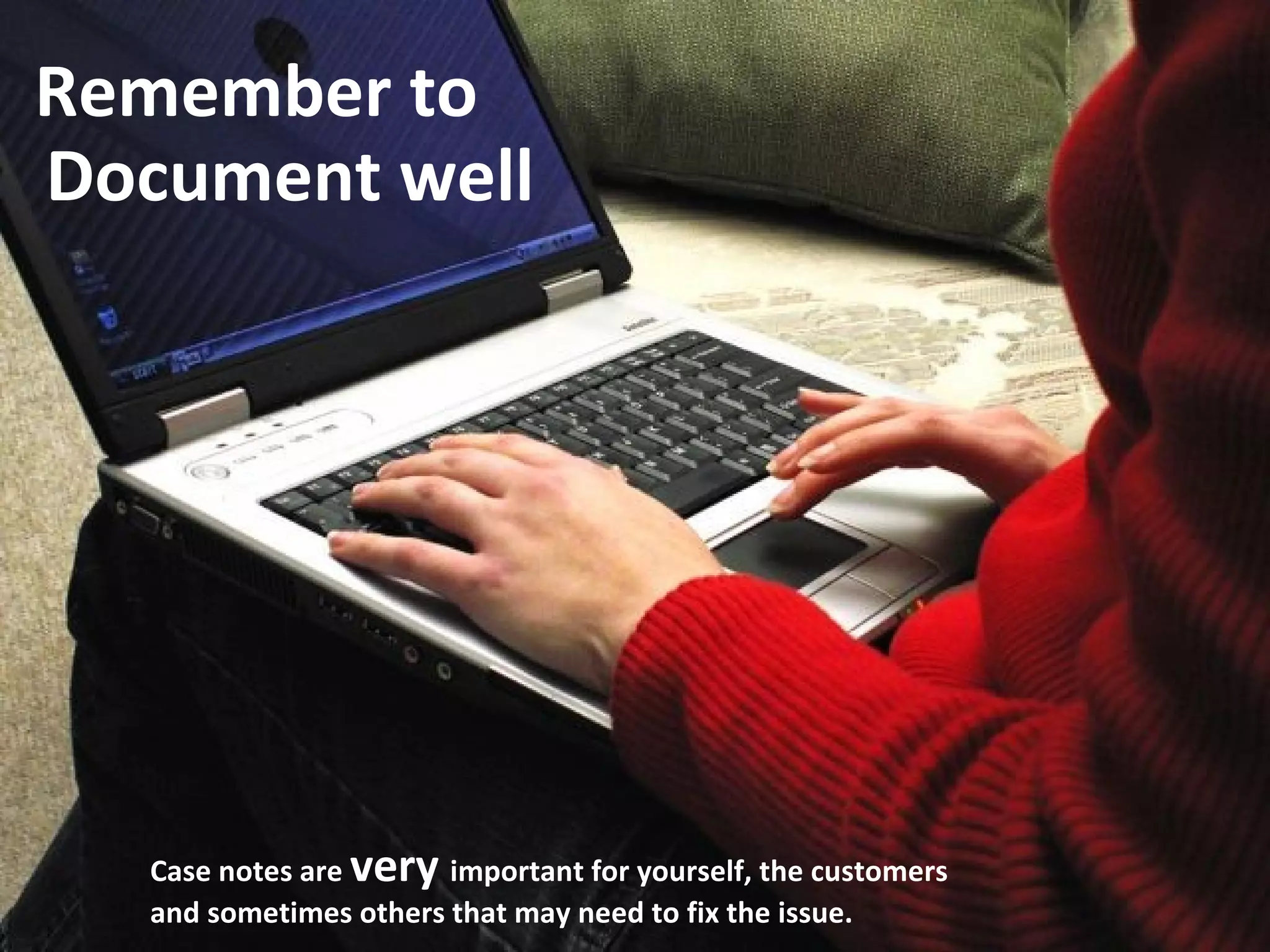 Document well Remember to Case notes are  very  important for yourself, the customers and sometimes others that may need to fix the issue. 