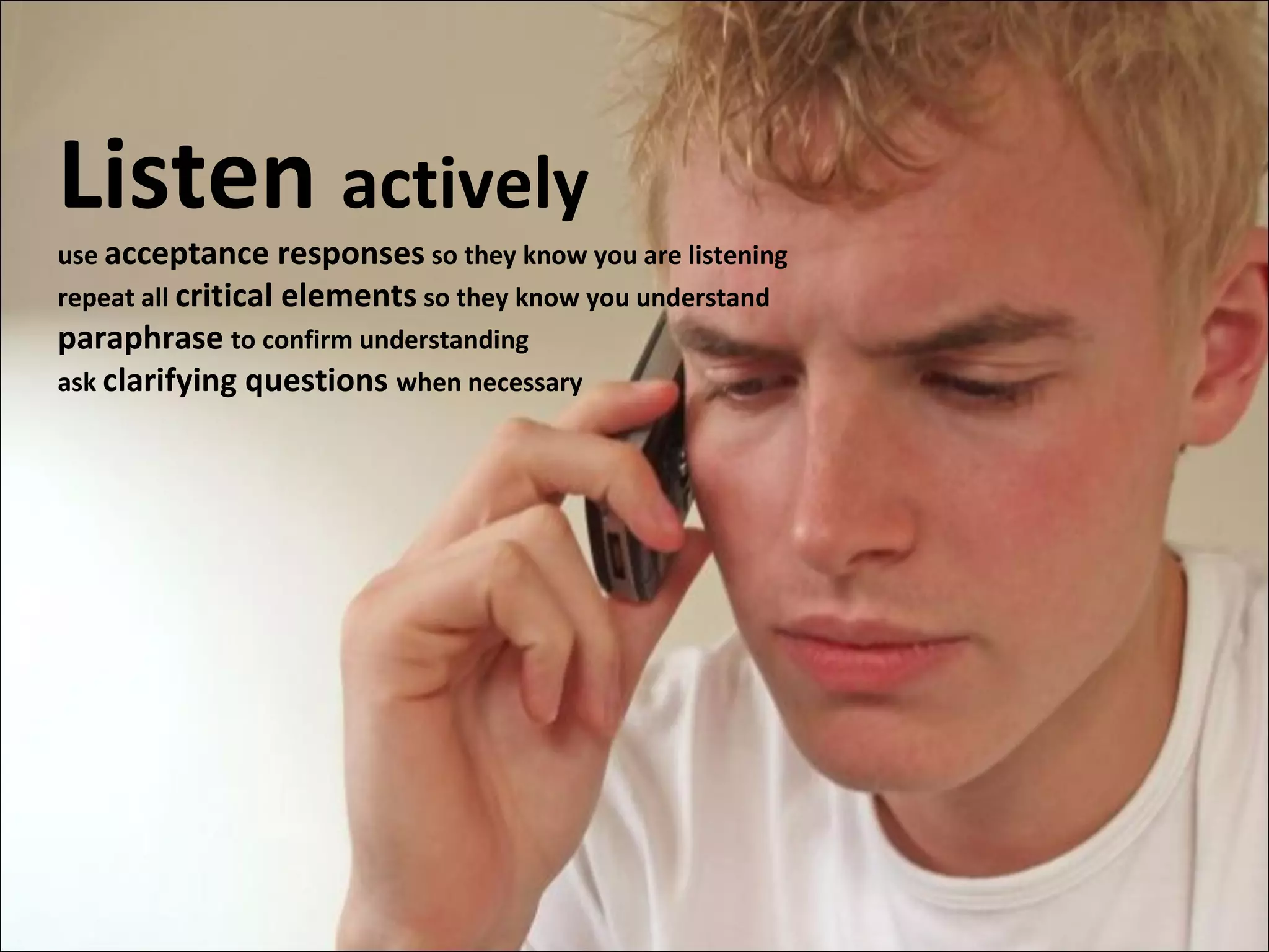 Listen  actively use  acceptance responses  so they know you are listening repeat all  critical elements  so they know you understand paraphrase   to confirm understanding ask  clarifying questions  when necessary 