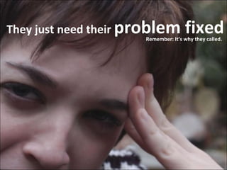 They just need their  problem fixed Remember: It’s why they called. 