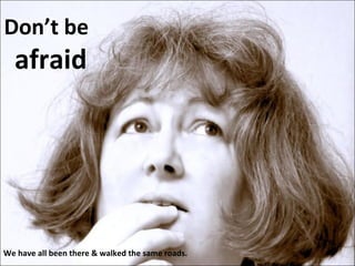 Don’t be  afraid We have all been there & walked the same roads. 