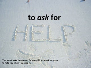 to  ask  for You won’t have the answer for everything, so ask someone to help you when you need it. 