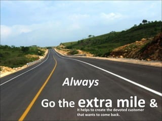 Go the  extra mile  &   Always It helps to create the devoted customer that wants to come back. 