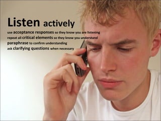 Listen  actively use  acceptance responses  so they know you are listening repeat all  critical elements  so they know you understand paraphrase   to confirm understanding ask  clarifying questions  when necessary 