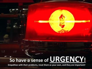 So have a sense of  URGENCY ! Empathize with their problems, treat them as your own, and they are important! 