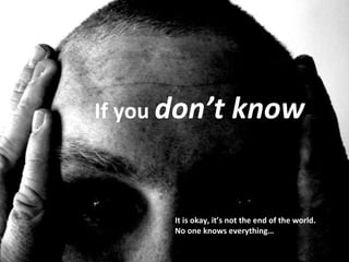 If you  don’t know It is okay, it’s not the end of the world.  No one knows everything… 