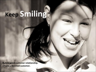 Keep  Smiling Build a good customer relationship.  Create a devoted customer. 
