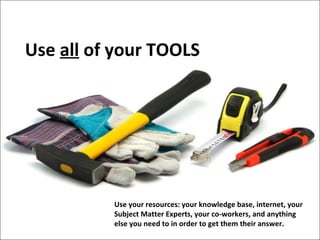 Use all of your TOOLS

Use your resources: your knowledge base, internet, your
Subject Matter Experts, your co-workers, and anything
else you need to in order to get them their answer.

 