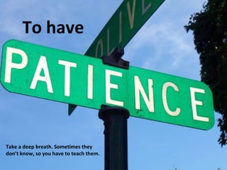 To have

Take a deep breath. Sometimes they
don’t know, so you have to teach them.

 