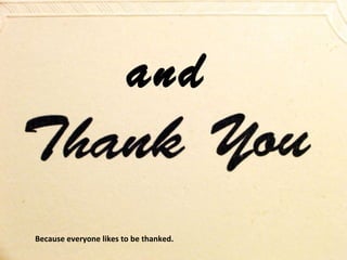 and
Because everyone likes to be thanked.

 