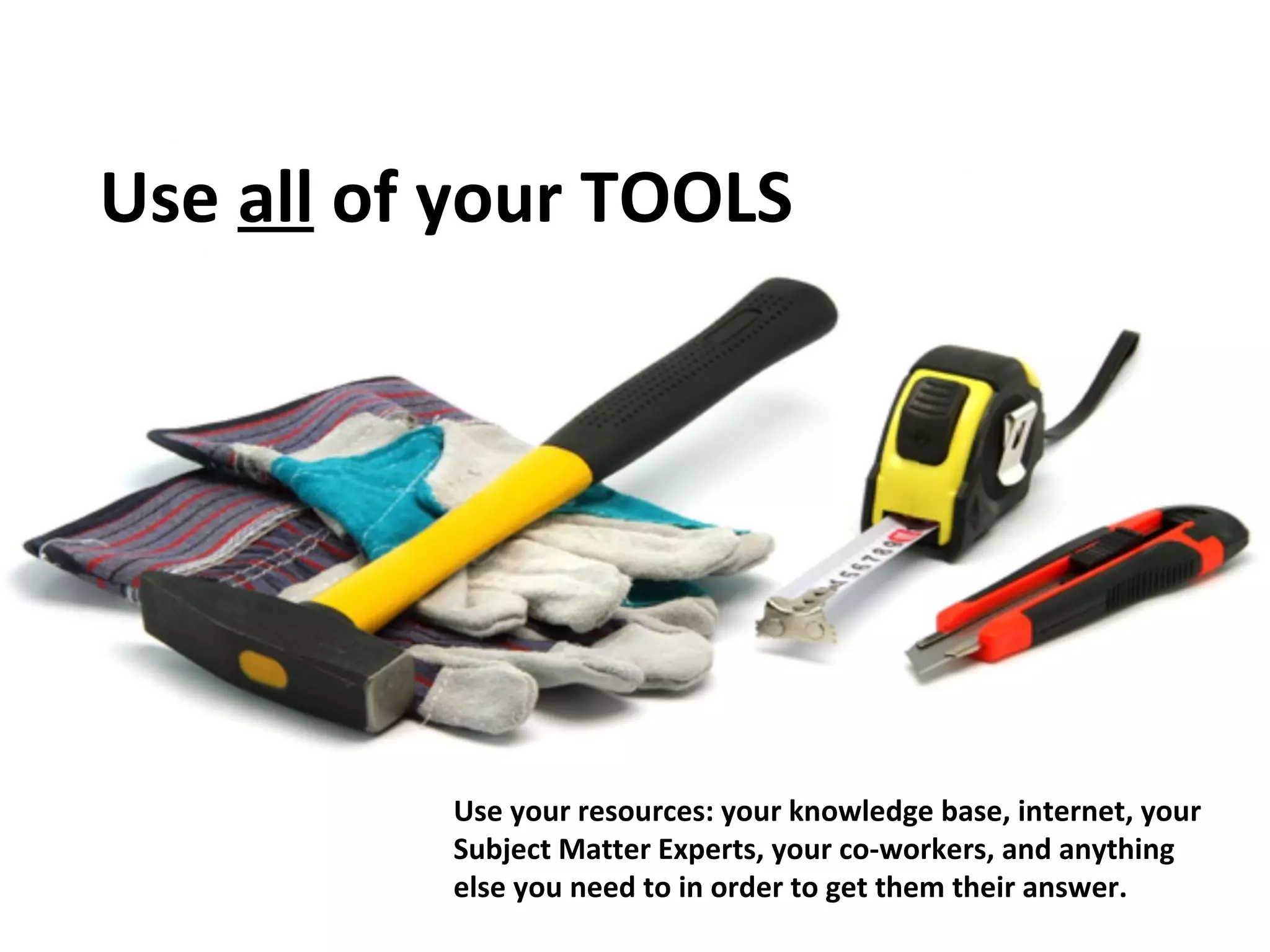 Use all of your TOOLS 
Use your resources: your knowledge base, internet, your 
Subject Matter Experts, your co-workers, and anything 
else you need to in order to get them their answer. 
 