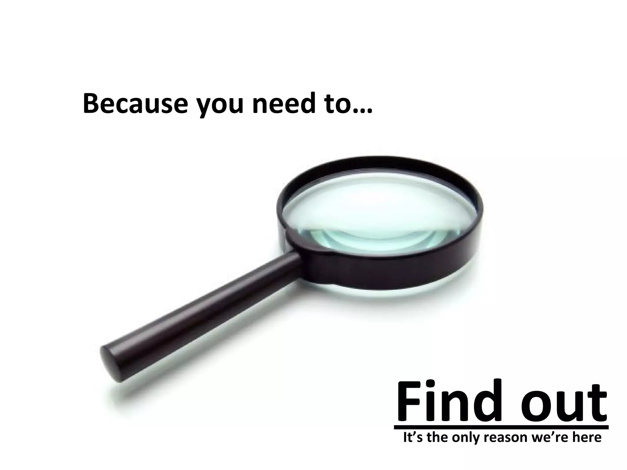 Because you need to… 
Find out 
It’s the only reason we’re here 
 