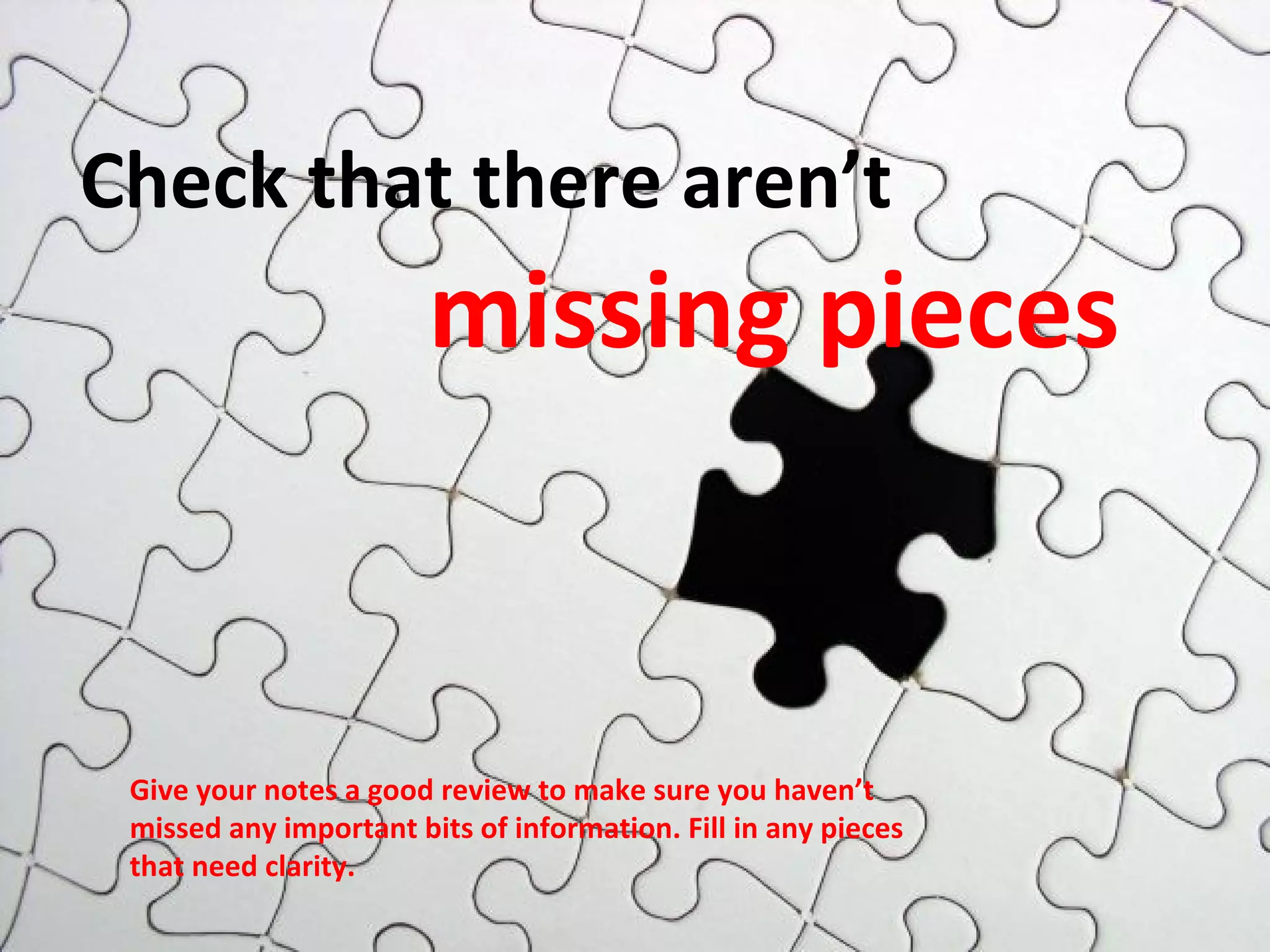 Check that there aren’t 
missing pieces 
Give your notes a good review to make sure you haven’t 
missed any important bits of information. Fill in any pieces 
that need clarity. 
 