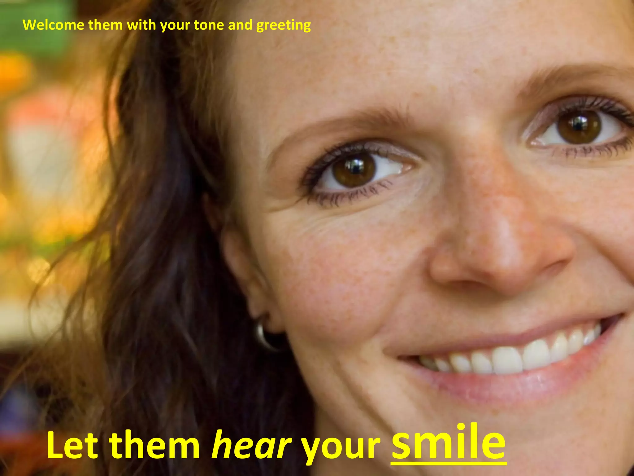 Welcome them with your tone and greeting 
Let them hear your smile 
 