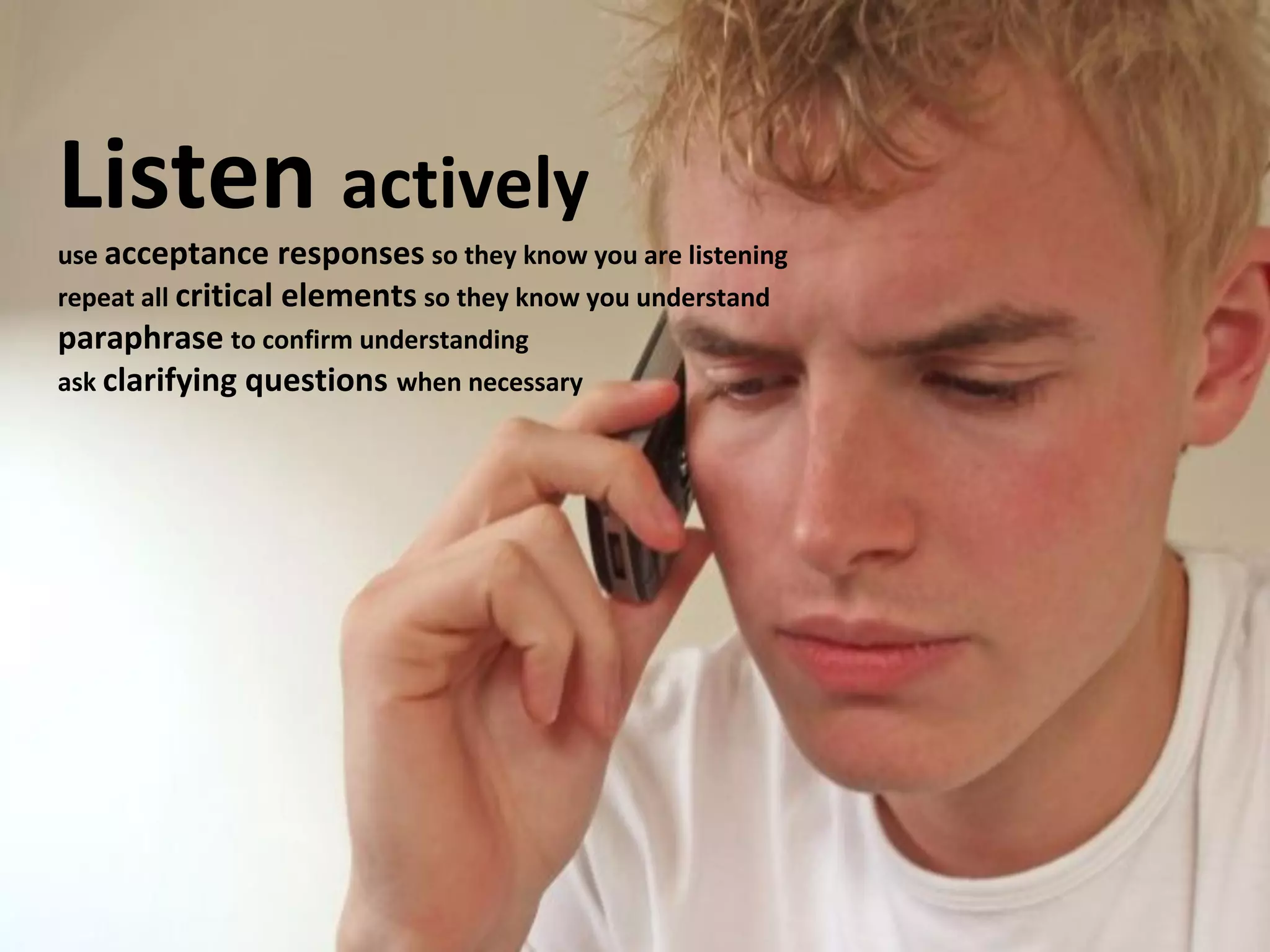 Listen actively 
use acceptance responses so they know you are listening 
repeat all critical elements so they know you understand 
paraphrase to confirm understanding 
ask clarifying questions when necessary 
 