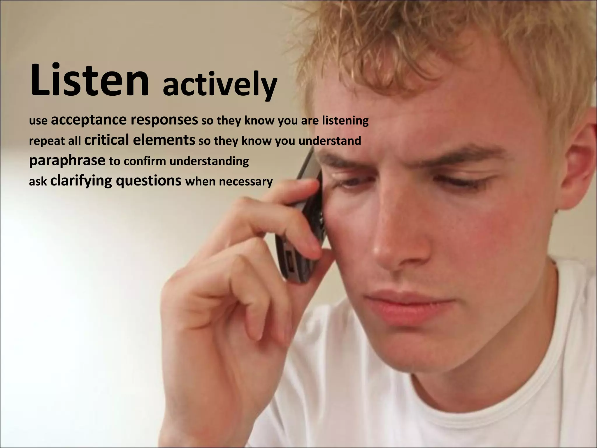 Listen  actively use  acceptance responses  so they know you are listening repeat all  critical elements  so they know you understand paraphrase   to confirm understanding ask  clarifying questions  when necessary 