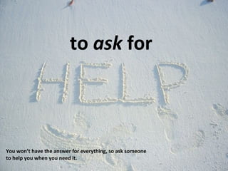 to  ask  for You won’t have the answer for everything, so ask someone to help you when you need it. 