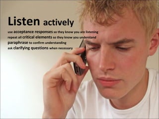 Listen  actively use  acceptance responses  so they know you are listening repeat all  critical elements  so they know you understand paraphrase   to confirm understanding ask  clarifying questions  when necessary 
