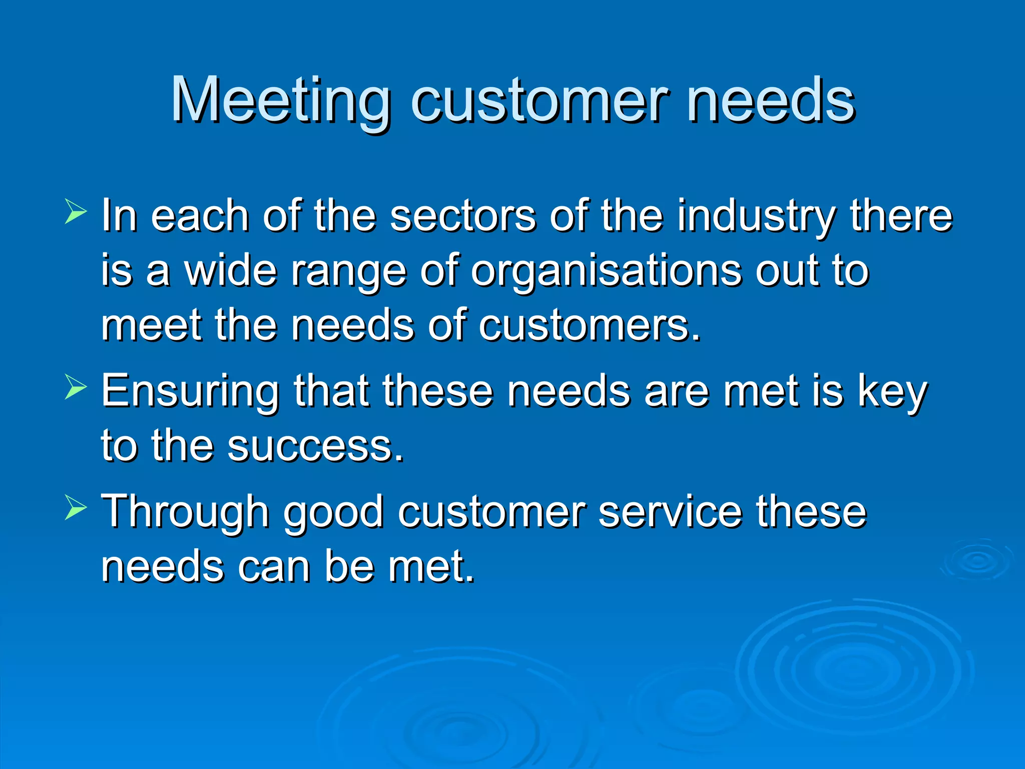 Meeting customer needs In each of the sectors of the industry there is a wide range of organisations out to meet the needs of customers. Ensuring that these needs are met is key to the success.  Through good customer service these needs can be met. 