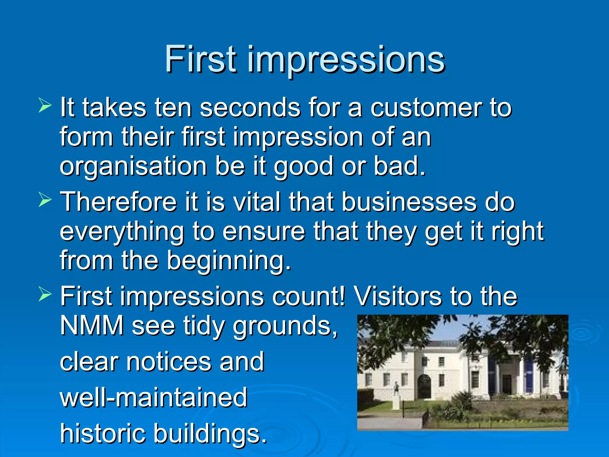 First impressions It takes ten seconds for a customer to form their first impression of an organisation be it good or bad. Therefore it is vital that businesses do everything to ensure that they get it right from the beginning. First impressions count! Visitors to the NMM see tidy grounds,  clear notices and well-maintained  historic buildings.  