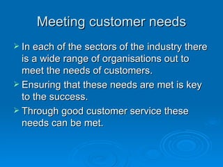 Meeting customer needs In each of the sectors of the industry there is a wide range of organisations out to meet the needs of customers. Ensuring that these needs are met is key to the success.  Through good customer service these needs can be met. 