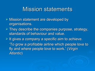 Mission statements Mission statement are developed by organisations.  They describe the companies purpose, strategy, standards of behaviour and value.  It gives a company a specific aim to achieve. ‘ To grow a profitable airline which people love to fly and where people love to work.’ ( Virgin Atlantic ) 