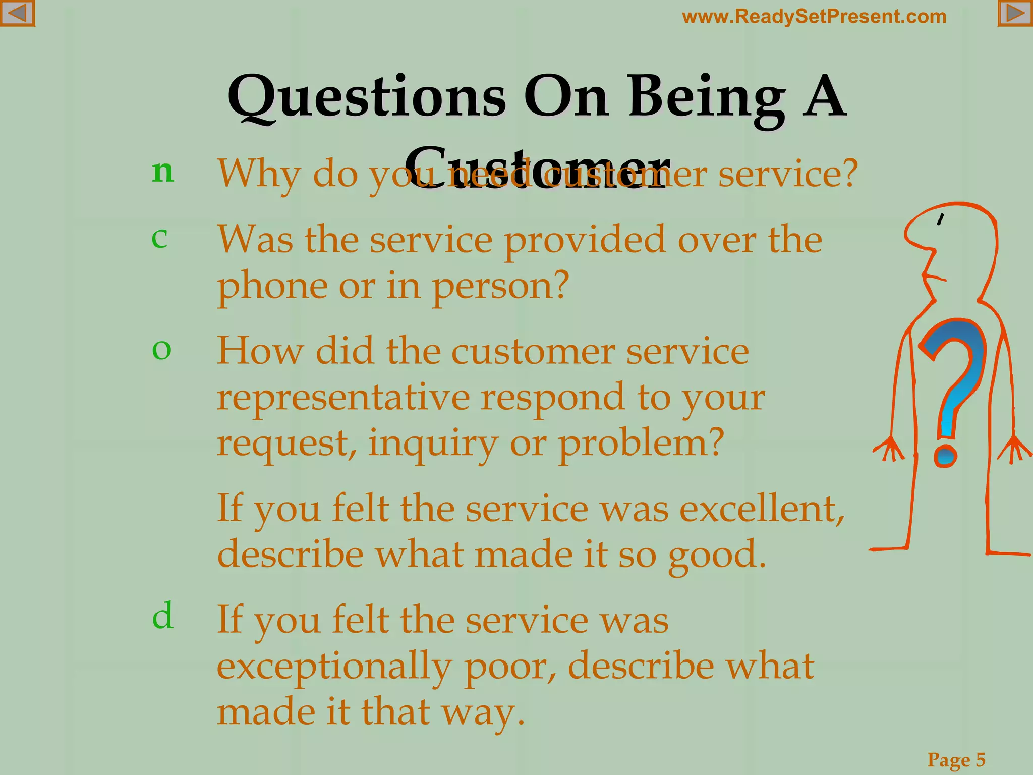 Questions On Being A Customer Why do you need customer service? Was the service provided over the phone or in person? How did the customer service representative respond to your request, inquiry or problem? If you felt the service was excellent, describe what made it so good. If you felt the service was exceptionally poor, describe what made it that way. 
