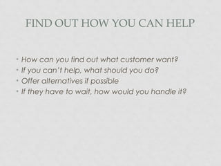 FIND OUT HOW YOU CAN HELP
• How can you find out what customer want?
• If you can’t help, what should you do?
• Offer alternatives if possible
• If they have to wait, how would you handle it?
 
