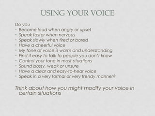 USING YOUR VOICE
Do you
• Become loud when angry or upset
• Speak faster when nervous
• Speak slowly when tired or bored
• Have a cheerful voice
• My tone of voice is warm and understanding
• Find it easy to talk to people you don’t know
• Control your tone in most situations
• Sound bossy, weak or unsure
• Have a clear and easy-to-hear voice
• Speak in a very formal or very trendy manner?
Think about how you might modify your voice in
certain situations
 