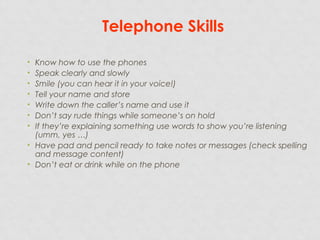 Telephone Skills
• Know how to use the phones
• Speak clearly and slowly
• Smile (you can hear it in your voice!)
• Tell your name and store
• Write down the caller’s name and use it
• Don’t say rude things while someone’s on hold
• If they’re explaining something use words to show you’re listening
(umm, yes …)
• Have pad and pencil ready to take notes or messages (check spelling
and message content)
• Don’t eat or drink while on the phone
 