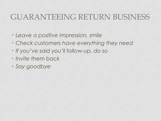 GUARANTEEING RETURN BUSINESS
• Leave a positive impression, smile
• Check customers have everything they need
• If you’ve said you’ll follow-up, do so
• Invite them back
• Say goodbye
 