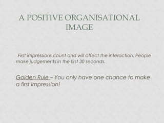 A POSITIVE ORGANISATIONAL
IMAGE
First impressions count and will affect the interaction. People
make judgements in the first 30 seconds.
Golden Rule – You only have one chance to make
a first impression!
 