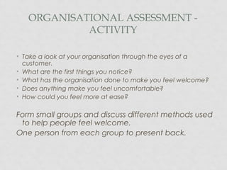 ORGANISATIONAL ASSESSMENT -
ACTIVITY
• Take a look at your organisation through the eyes of a
customer.
• What are the first things you notice?
• What has the organisation done to make you feel welcome?
• Does anything make you feel uncomfortable?
• How could you feel more at ease?
Form small groups and discuss different methods used
to help people feel welcome.
One person from each group to present back.
 