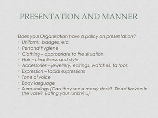 PRESENTATION AND MANNER
Does your Organisation have a policy on presentation?
• Uniforms, badges, etc
• Personal hygiene
• Clothing – appropriate to the situation
• Hair – cleanliness and style
• Accessories – jewellery, earrings, watches, tattoos,
• Expression – facial expressions
• Tone of voice
• Body language
• Surroundings (Can they see a messy desk? Dead flowers in
the vase? Eating your lunch?...)
 