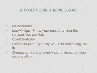 A POSITIVE FIRST IMPRESSION
• Be confident
• Knowledge - know your products and the
services you provide
• Confidentiality
• Follow up (don’t just say you’ll do something, do
it)
• Strengthen the customer’s commitment to your
organisation
 
