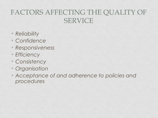 FACTORS AFFECTING THE QUALITY OF
SERVICE
• Reliability
• Confidence
• Responsiveness
• Efficiency
• Consistency
• Organisation
• Acceptance of and adherence to policies and
procedures
 