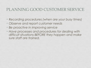 PLANNING GOOD CUSTOMER SERVICE
• Recording procedures (when are your busy times)
• Observe and report customer needs
• Be proactive in improving service
• Have processes and procedures for dealing with
difficult situations BEFORE they happen and make
sure staff are trained.
 
