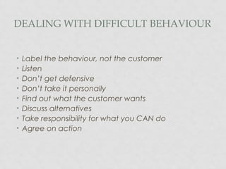 DEALING WITH DIFFICULT BEHAVIOUR
• Label the behaviour, not the customer
• Listen
• Don’t get defensive
• Don’t take it personally
• Find out what the customer wants
• Discuss alternatives
• Take responsibility for what you CAN do
• Agree on action
 
