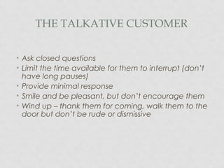 THE TALKATIVE CUSTOMER
• Ask closed questions
• Limit the time available for them to interrupt (don’t
have long pauses)
• Provide minimal response
• Smile and be pleasant, but don’t encourage them
• Wind up – thank them for coming, walk them to the
door but don’t be rude or dismissive
 