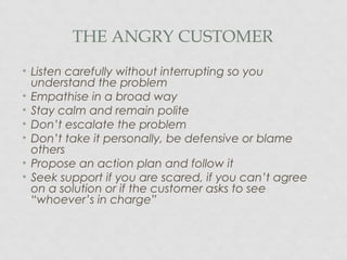 THE ANGRY CUSTOMER
• Listen carefully without interrupting so you
understand the problem
• Empathise in a broad way
• Stay calm and remain polite
• Don’t escalate the problem
• Don’t take it personally, be defensive or blame
others
• Propose an action plan and follow it
• Seek support if you are scared, if you can’t agree
on a solution or if the customer asks to see
“whoever’s in charge”
 