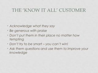THE ‘KNOW IT ALL’ CUSTOMER
• Acknowledge what they say
• Be generous with praise
• Don’t put them in their place no matter how
tempting
• Don’t try to be smart – you can’t win!
• Ask them questions and use them to improve your
knowledge
 