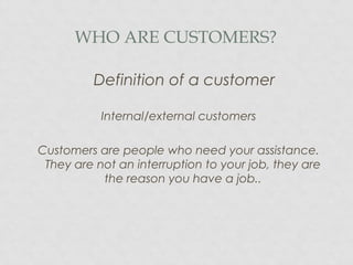 WHO ARE CUSTOMERS?
Definition of a customer
Internal/external customers
Customers are people who need your assistance.
They are not an interruption to your job, they are
the reason you have a job..
 