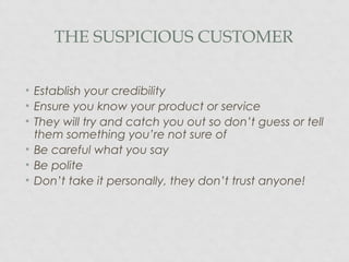 THE SUSPICIOUS CUSTOMER
• Establish your credibility
• Ensure you know your product or service
• They will try and catch you out so don’t guess or tell
them something you’re not sure of
• Be careful what you say
• Be polite
• Don’t take it personally, they don’t trust anyone!
 
