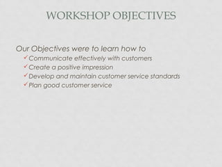 WORKSHOP OBJECTIVES
Our Objectives were to learn how to
Communicate effectively with customers
Create a positive impression
Develop and maintain customer service standards
Plan good customer service
 