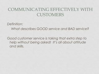 COMMUNICATING EFFECTIVELY WITH
CUSTOMERS
Definition:
What describes GOOD service and BAD service?
Good customer service is taking that extra step to
help without being asked! It’s all about attitude
and skills.
 