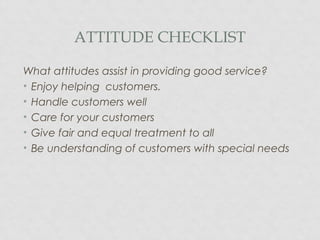 ATTITUDE CHECKLIST
What attitudes assist in providing good service?
• Enjoy helping customers.
• Handle customers well
• Care for your customers
• Give fair and equal treatment to all
• Be understanding of customers with special needs
 